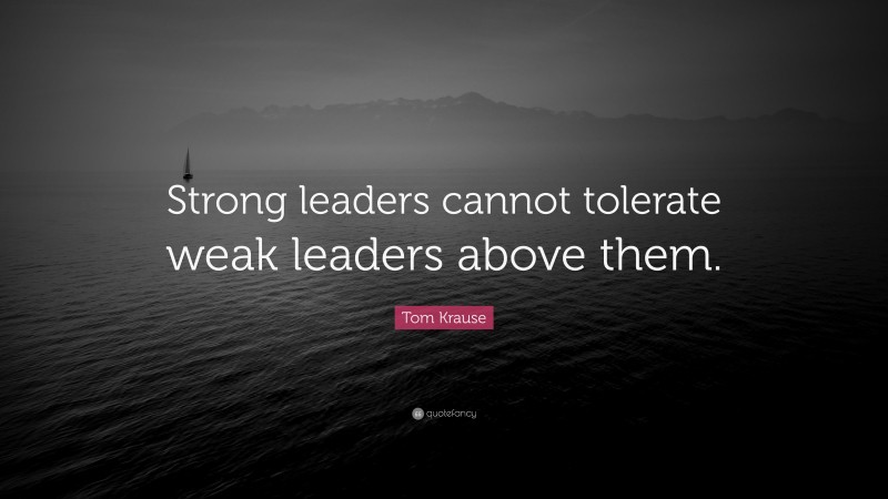 Tom Krause Quote: “Strong leaders cannot tolerate weak leaders above them.”