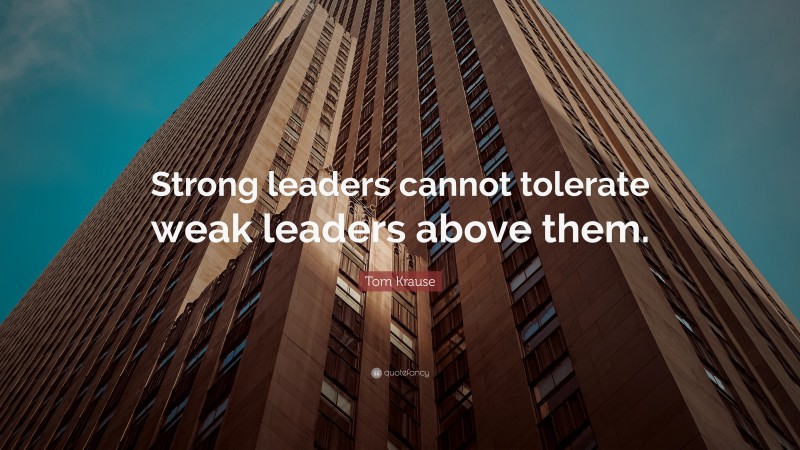 Tom Krause Quote: “Strong leaders cannot tolerate weak leaders above them.”