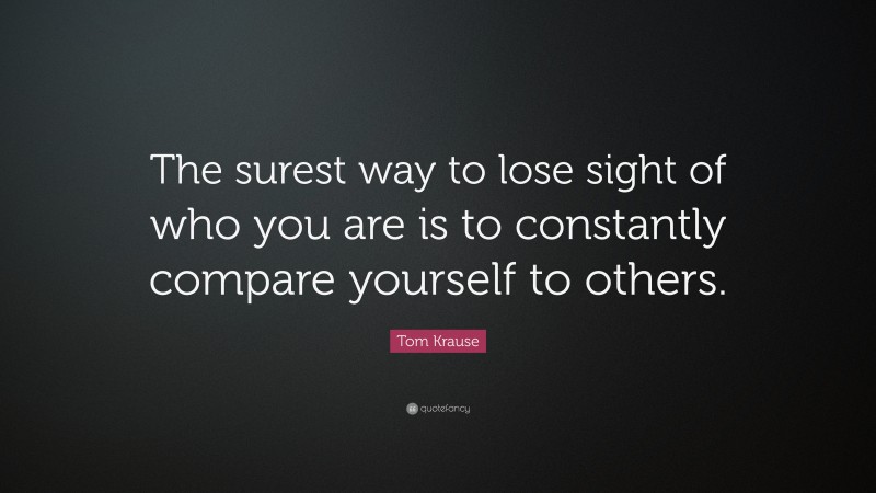 Tom Krause Quote: “The surest way to lose sight of who you are is to constantly compare yourself to others.”