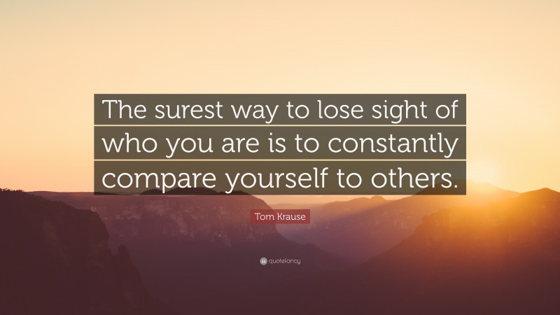 Tom Krause Quote: “The surest way to lose sight of who you are is to constantly compare yourself to others.”