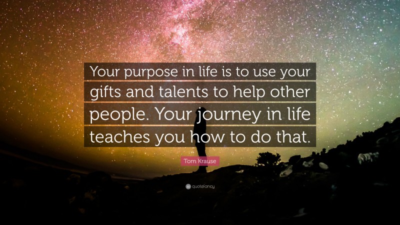 Tom Krause Quote: “Your purpose in life is to use your gifts and talents to help other people. Your journey in life teaches you how to do that.”