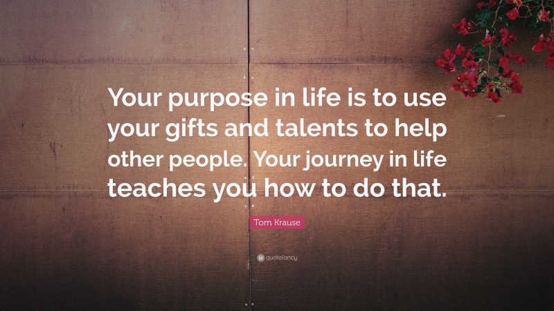 Tom Krause Quote: “Your purpose in life is to use your gifts and talents to help other people. Your journey in life teaches you how to do that.”