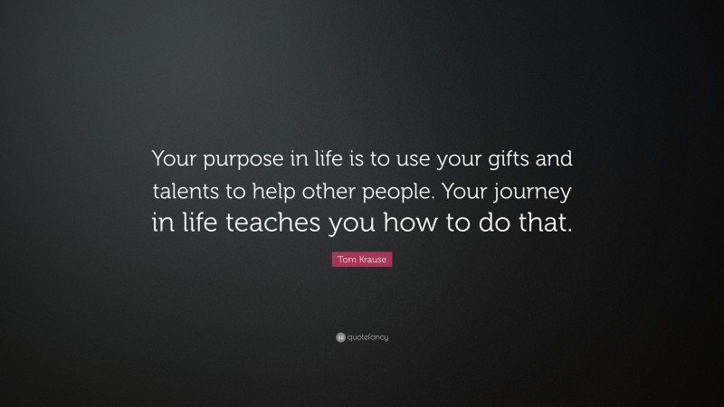 Tom Krause Quote: “Your purpose in life is to use your gifts and talents to help other people. Your journey in life teaches you how to do that.”
