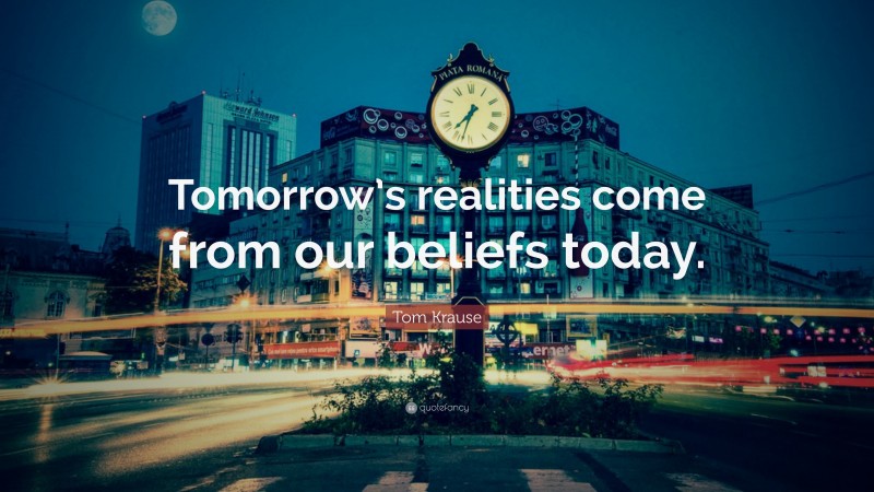 Tom Krause Quote: “Tomorrow’s realities come from our beliefs today.”