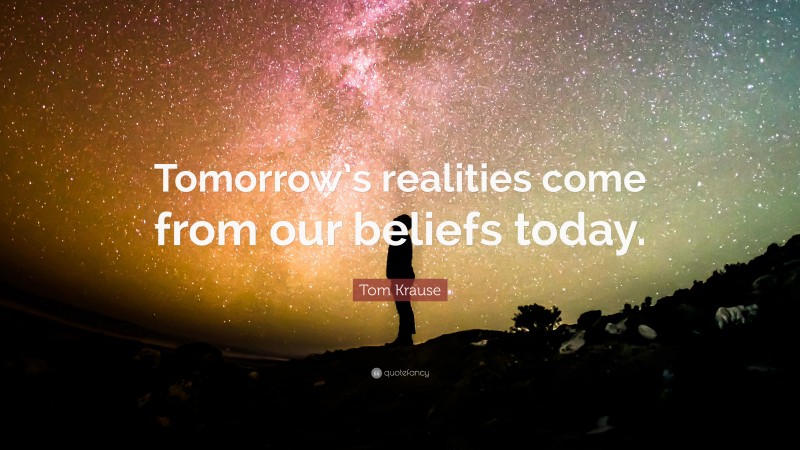 Tom Krause Quote: “Tomorrow’s realities come from our beliefs today.”