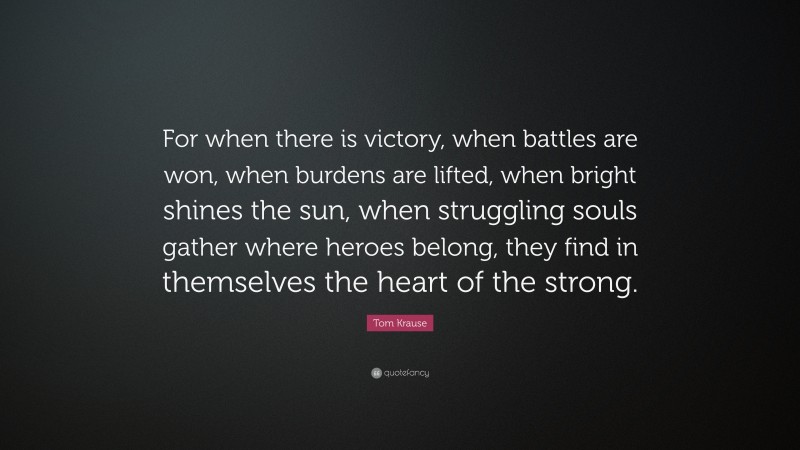 Tom Krause Quote: “For when there is victory, when battles are won, when burdens are lifted, when bright shines the sun, when struggling souls gather where heroes belong, they find in themselves the heart of the strong.”