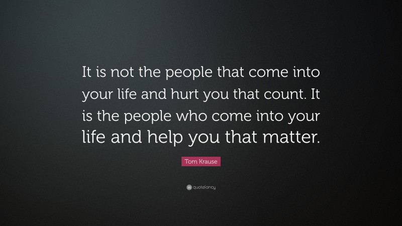 Tom Krause Quote: “It is not the people that come into your life and hurt you that count. It is the people who come into your life and help you that matter.”