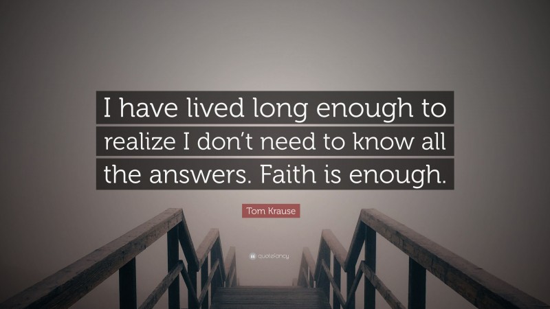 Tom Krause Quote: “I have lived long enough to realize I don’t need to know all the answers. Faith is enough.”