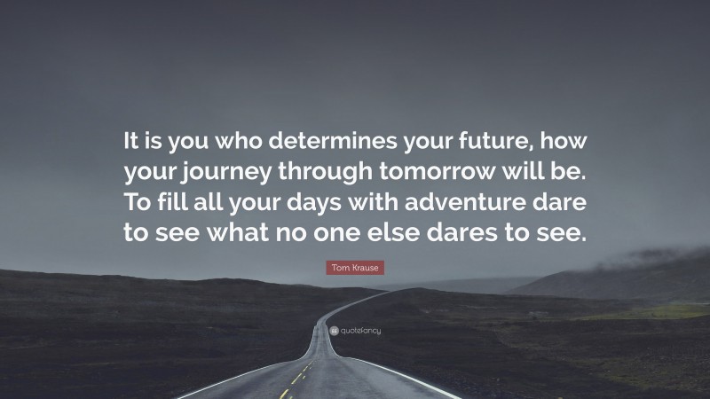 Tom Krause Quote: “It is you who determines your future, how your journey through tomorrow will be. To fill all your days with adventure dare to see what no one else dares to see.”
