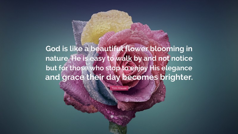 Tom Krause Quote: “God is like a beautiful flower blooming in nature. He is easy to walk by and not notice but for those who stop to enjoy His elegance and grace their day becomes brighter.”
