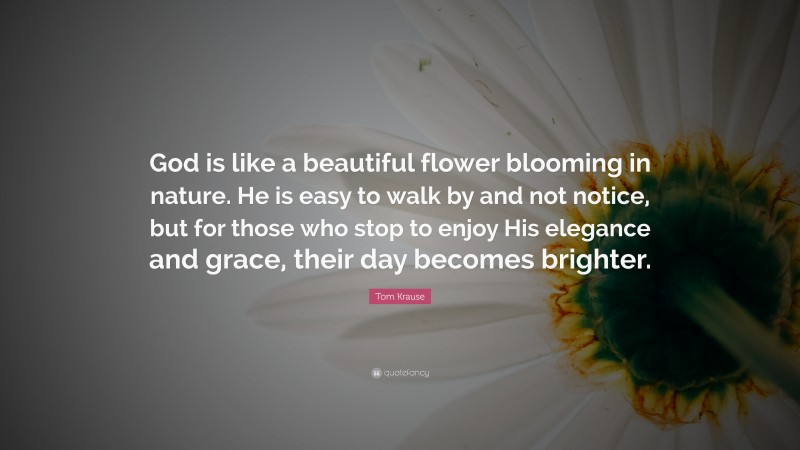 Tom Krause Quote: “God is like a beautiful flower blooming in nature. He is easy to walk by and not notice, but for those who stop to enjoy His elegance and grace, their day becomes brighter.”