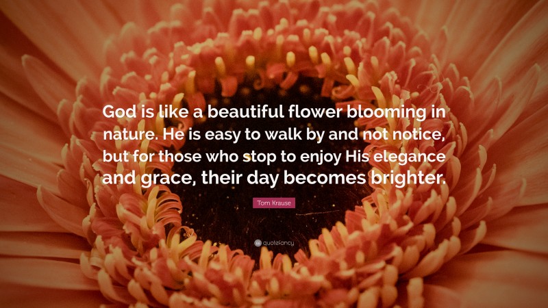 Tom Krause Quote: “God is like a beautiful flower blooming in nature. He is easy to walk by and not notice, but for those who stop to enjoy His elegance and grace, their day becomes brighter.”