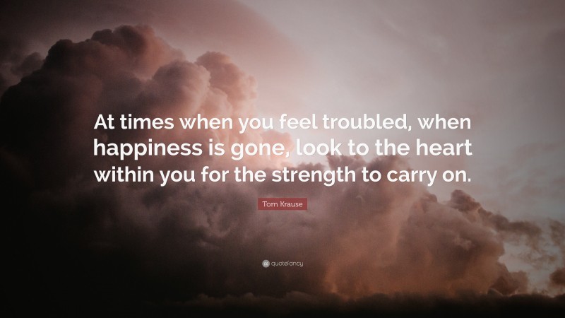 Tom Krause Quote: “At times when you feel troubled, when happiness is gone, look to the heart within you for the strength to carry on.”