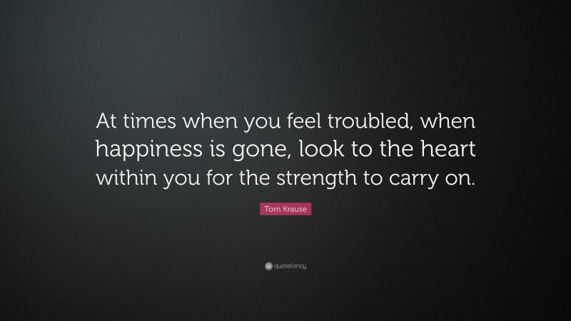 Tom Krause Quote: “At times when you feel troubled, when happiness is gone, look to the heart within you for the strength to carry on.”