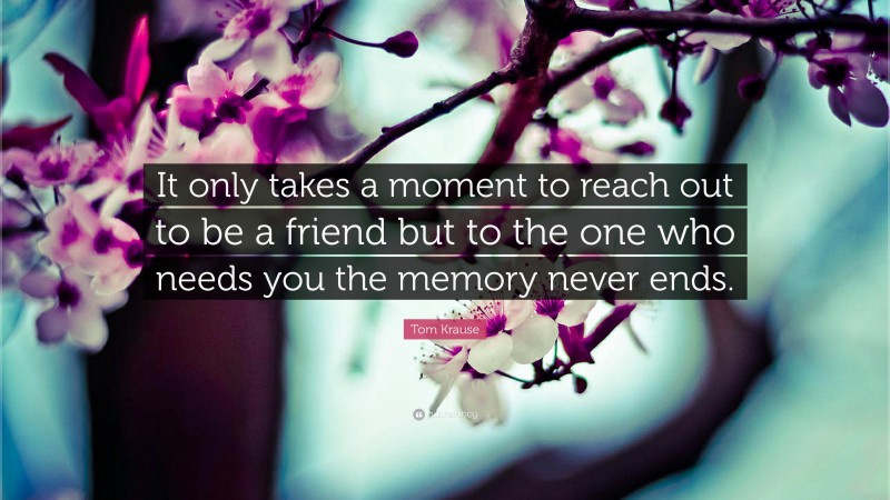 Tom Krause Quote: “It only takes a moment to reach out to be a friend but to the one who needs you the memory never ends.”