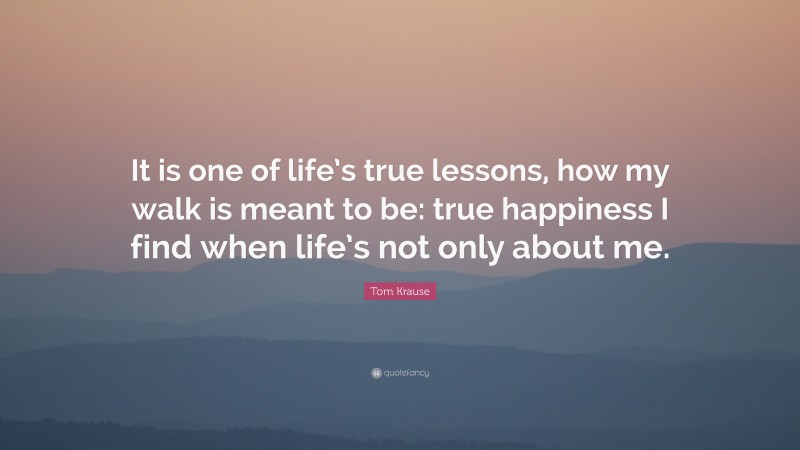 Tom Krause Quote: “It is one of life’s true lessons, how my walk is meant to be: true happiness I find when life’s not only about me.”