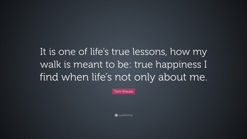 Tom Krause Quote: “It is one of life’s true lessons, how my walk is meant to be: true happiness I find when life’s not only about me.”