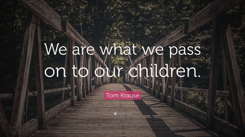 Tom Krause Quote: “We are what we pass on to our children.”