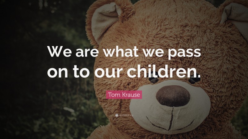 Tom Krause Quote: “We are what we pass on to our children.”