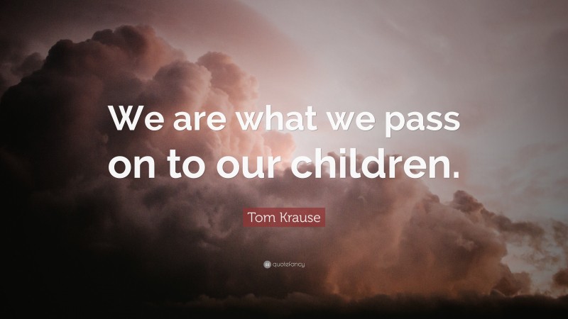 Tom Krause Quote: “We are what we pass on to our children.”