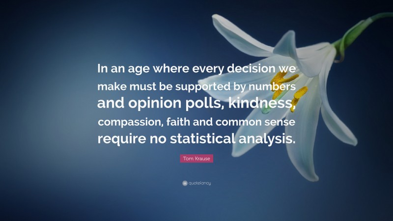 Tom Krause Quote: “In an age where every decision we make must be supported by numbers and opinion polls, kindness, compassion, faith and common sense require no statistical analysis.”