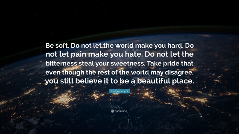 Kurt Vonnegut Quote: “Be soft. Do not let the world make you hard. Do not let pain make you hate. Do not let the bitterness steal your sweetness. Take pride that even though the rest of the world may disagree, you still believe it to be a beautiful place.”