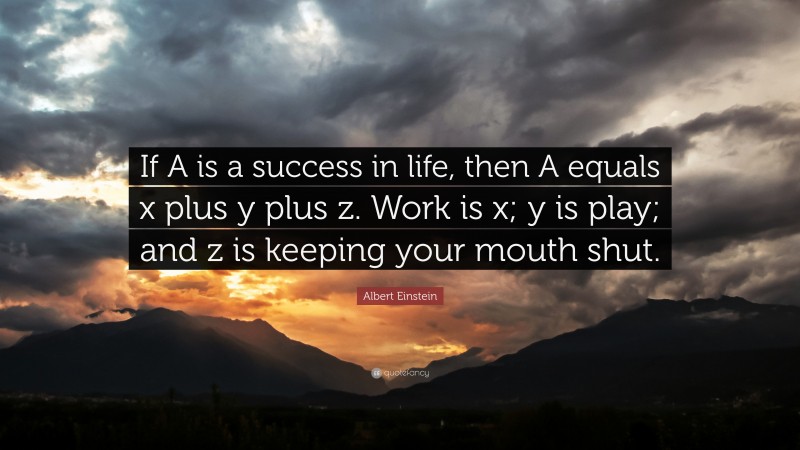 Albert Einstein Quote: “If A is a success in life, then A equals x plus y plus z. Work is x; y is play; and z is keeping your mouth shut.”