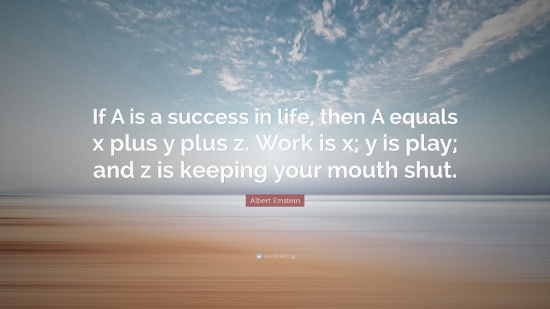 Albert Einstein Quote: “If A is a success in life, then A equals x plus y plus z. Work is x; y is play; and z is keeping your mouth shut.”