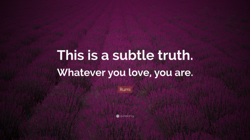 Rumi Quote: “This is a subtle truth. Whatever you love, you are.”