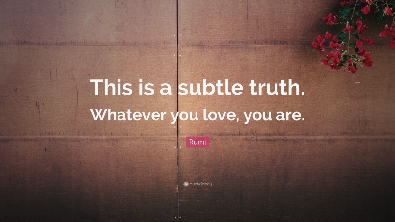 Rumi Quote: “This is a subtle truth. Whatever you love, you are.”