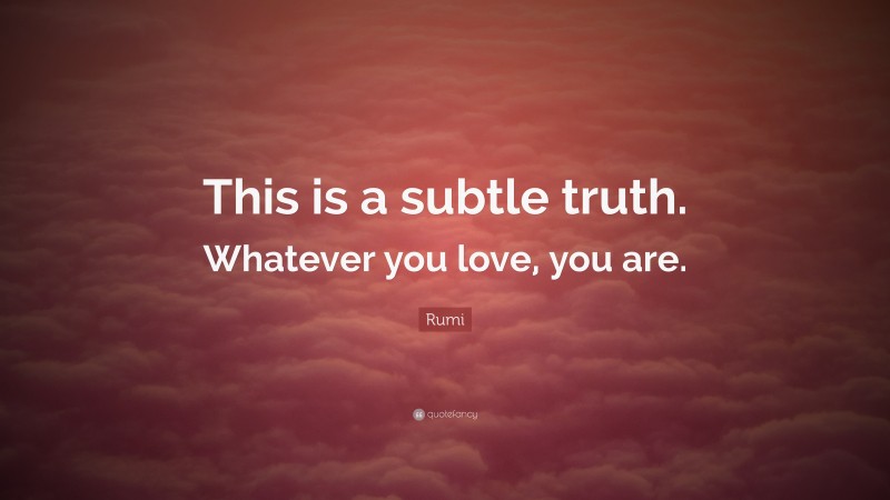 Rumi Quote: “This is a subtle truth. Whatever you love, you are.”