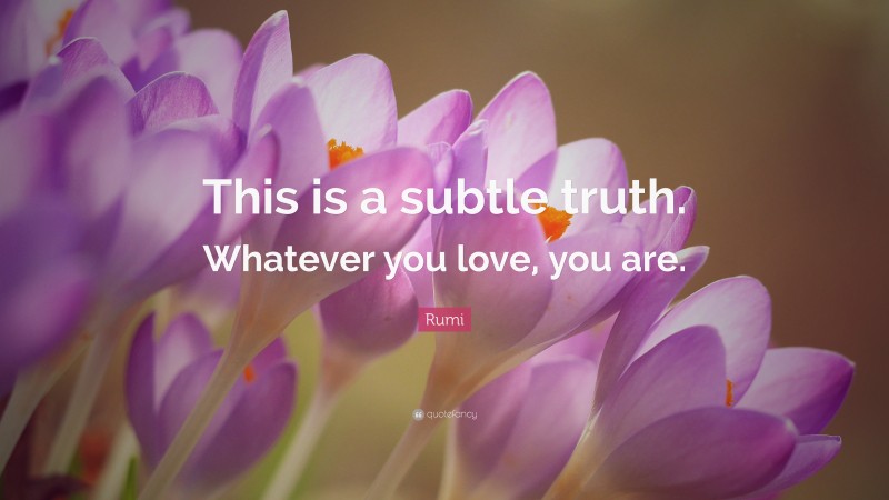 Rumi Quote: “This is a subtle truth. Whatever you love, you are.”