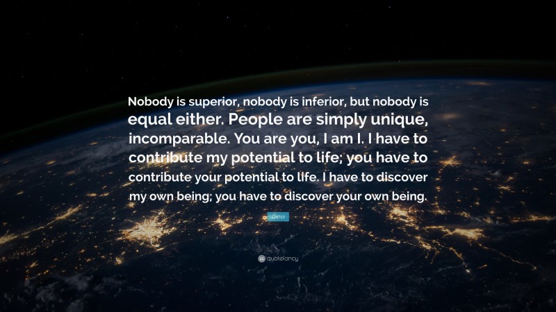 Osho Quote: “Nobody is superior, nobody is inferior, but nobody is equal either. People are simply unique, incomparable. You are you, I am I. I have to contribute my potential to life; you have to contribute your potential to life. I have to discover my own being; you have to discover your own being.”