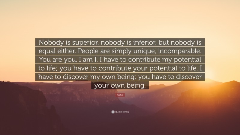 Osho Quote: “Nobody is superior, nobody is inferior, but nobody is equal either. People are simply unique, incomparable. You are you, I am I. I have to contribute my potential to life; you have to contribute your potential to life. I have to discover my own being; you have to discover your own being.”