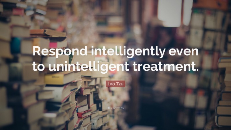 Lao Tzu Quote: “Respond intelligently even to unintelligent treatment.”