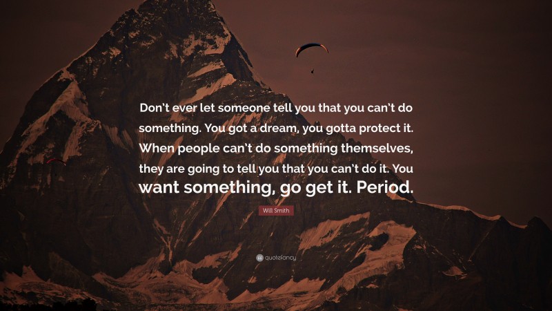 Will Smith Quote: “Don’t ever let someone tell you that you can’t do something. You got a dream, you gotta protect it. When people can’t do something themselves, they are going to tell you that you can’t do it. You want something, go get it. Period.”