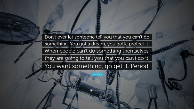Will Smith Quote: “Don’t ever let someone tell you that you can’t do something. You got a dream, you gotta protect it. When people can’t do something themselves, they are going to tell you that you can’t do it. You want something, go get it. Period.”
