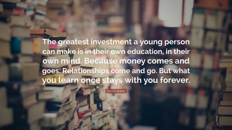 Warren Buffett Quote: “The greatest investment a young person can make is in their own education, in their own mind. Because money comes and goes. Relationships come and go. But what you learn once stays with you forever.”