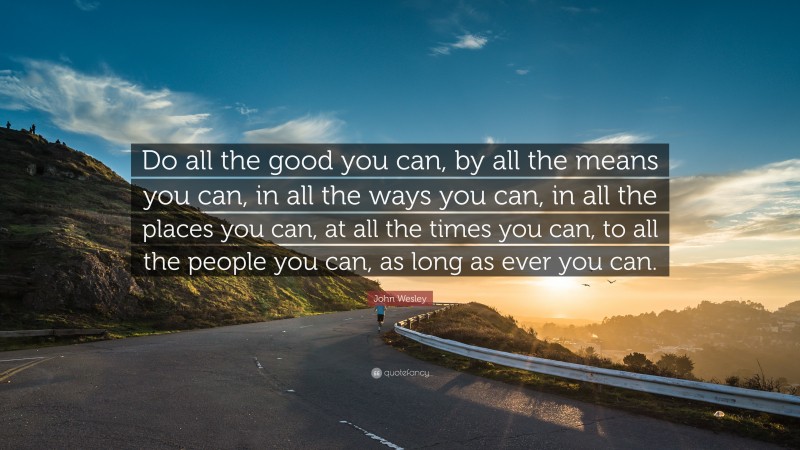 John Wesley Quote: “Do all the good you can, by all the means you can, in all the ways you can, in all the places you can, at all the times you can, to all the people you can, as long as ever you can.”