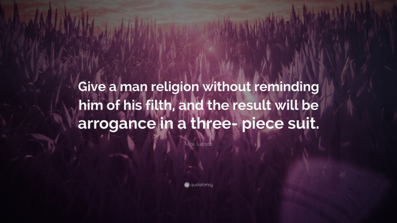 Max Lucado Quote: “Give a man religion without reminding him of his filth, and the result will be arrogance in a three- piece suit.”