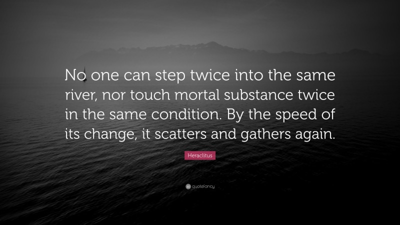 Heraclitus Quote: “No one can step twice into the same river, nor touch mortal substance twice in the same condition. By the speed of its change, it scatters and gathers again.”