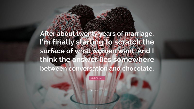 Mel Gibson Quote: “After about twenty years of marriage, I’m finally starting to scratch the surface of what women want. And I think the answer lies somewhere between conversation and chocolate.”