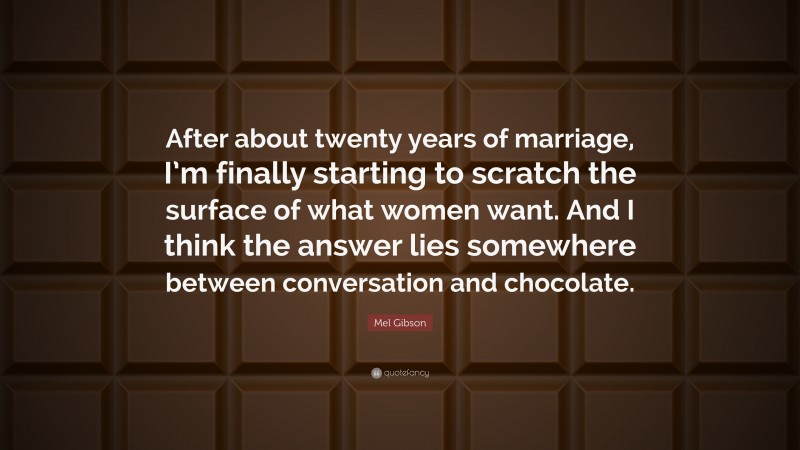Mel Gibson Quote: “After about twenty years of marriage, I’m finally starting to scratch the surface of what women want. And I think the answer lies somewhere between conversation and chocolate.”