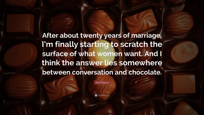 Mel Gibson Quote: “After about twenty years of marriage, I’m finally starting to scratch the surface of what women want. And I think the answer lies somewhere between conversation and chocolate.”