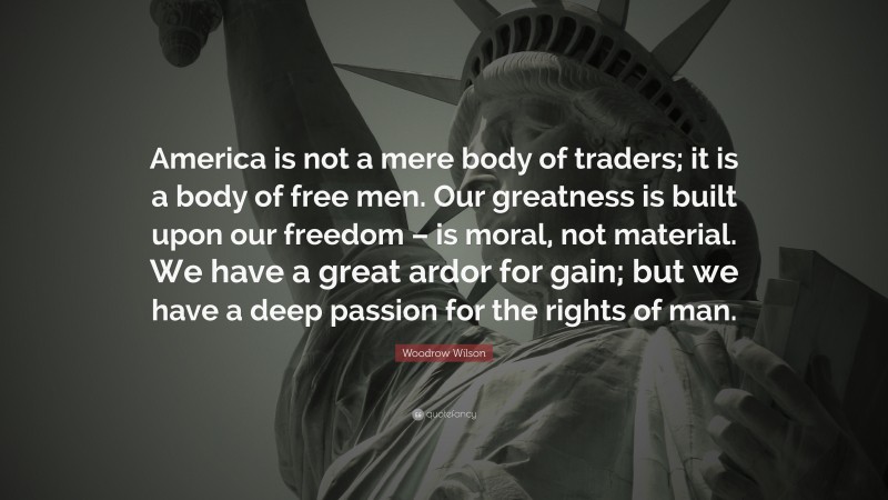 Woodrow Wilson Quote: “America is not a mere body of traders; it is a body of free men. Our greatness is built upon our freedom – is moral, not material. We have a great ardor for gain; but we have a deep passion for the rights of man.”