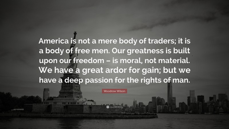 Woodrow Wilson Quote: “America is not a mere body of traders; it is a body of free men. Our greatness is built upon our freedom – is moral, not material. We have a great ardor for gain; but we have a deep passion for the rights of man.”