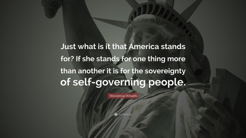 Woodrow Wilson Quote: “Just what is it that America stands for? If she stands for one thing more than another it is for the sovereignty of self-governing people.”