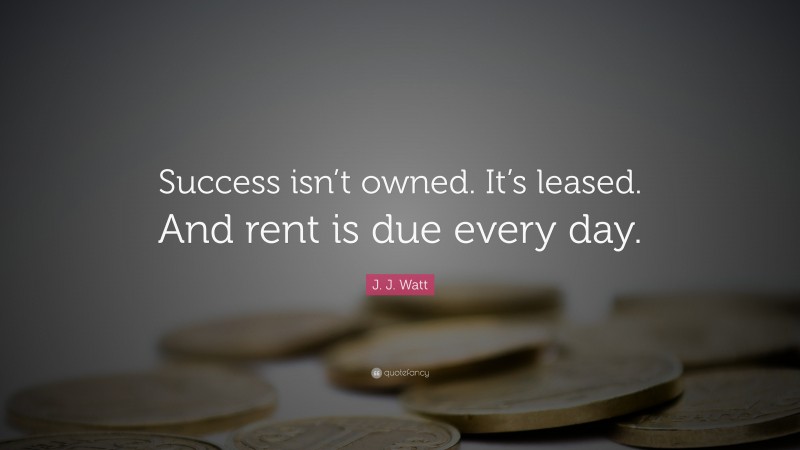 J. J. Watt Quote: “Success isn’t owned. It’s leased. And rent is due every day.”
