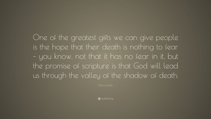 Max Lucado Quote: “One of the greatest gifts we can give people is the hope that their death is nothing to fear – you know, not that it has no fear in it, but the promise of scripture is that God will lead us through the valley of the shadow of death.”