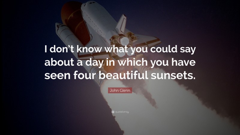 John Glenn Quote: “I don’t know what you could say about a day in which you have seen four beautiful sunsets.”